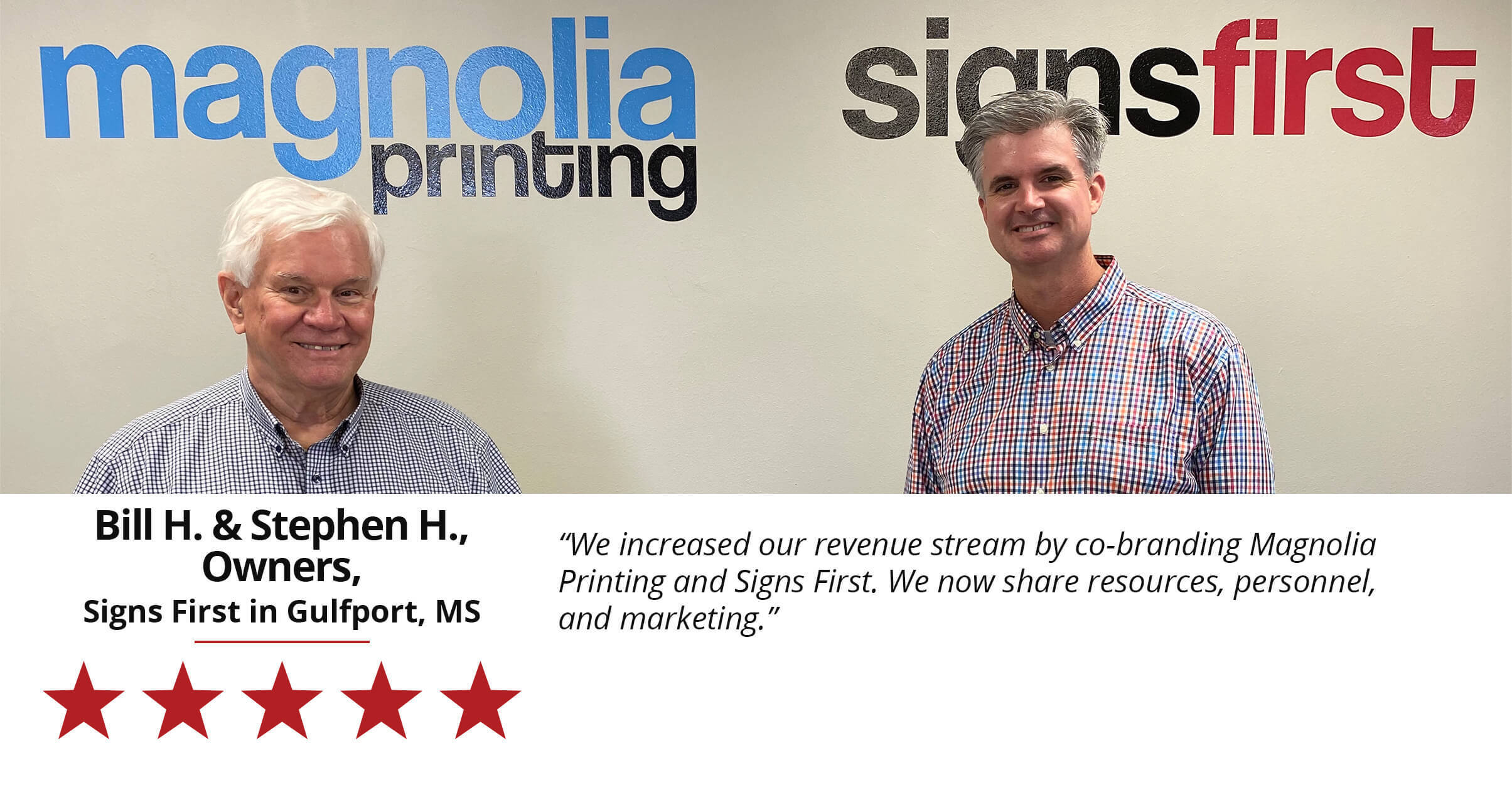 We increased our revenue stream by co-branding Magnolia Printing and Signs First. We now share resources, personnel, and marketing. Bill H. and Stephen H. Owners of Signs First in Gulfport, MS.