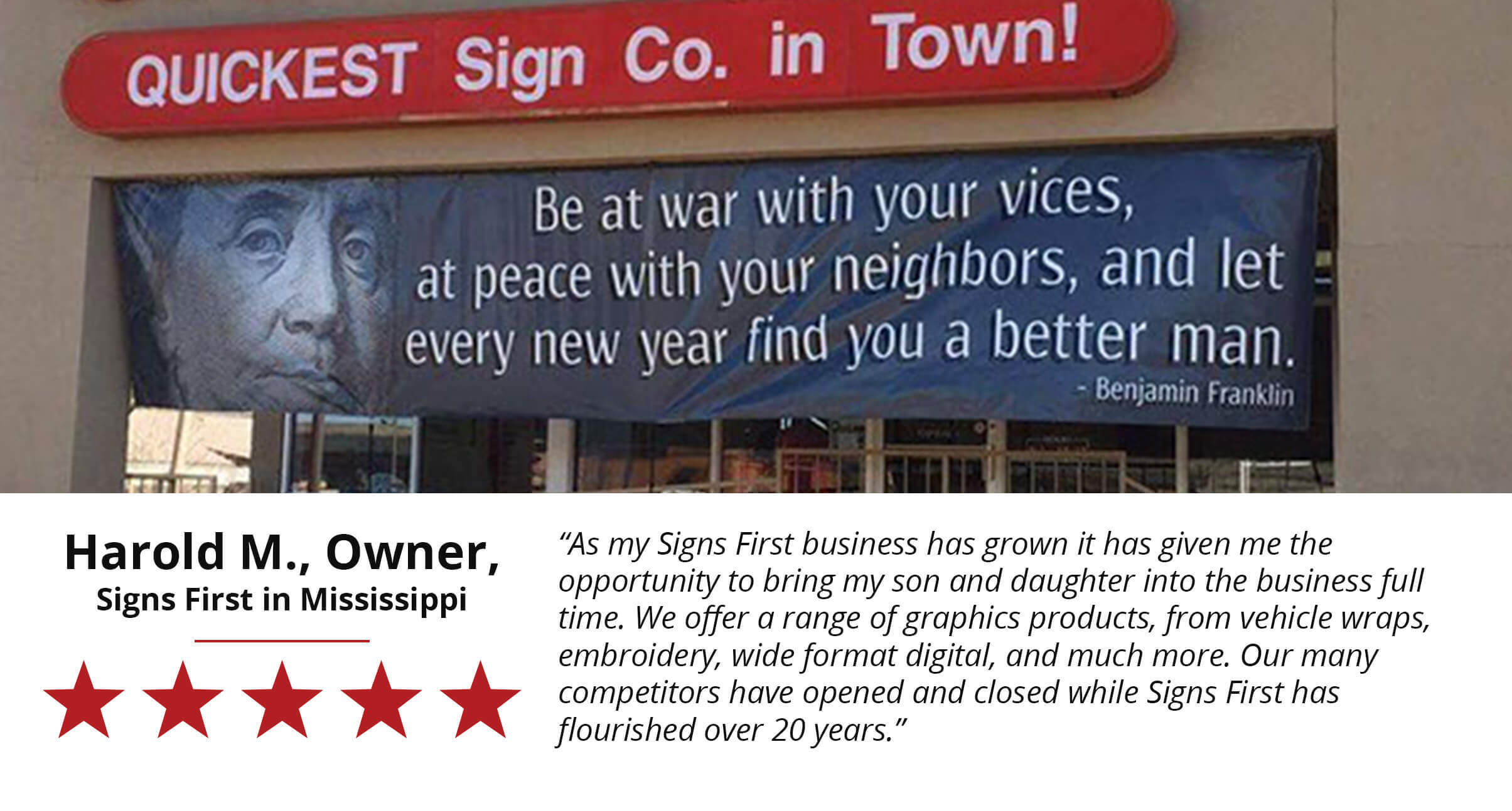 As my Signs First Business has grown it has given me the opportunity to bring my son and daughter into the business full time. We offer a range of graphic products, from vehicle wraps, embroidery, wide format digital, and much more. Our many competitors have opened and closed while Signs First has flourished over 20 years. Harold M. Owner of Signs First in Mississippi.